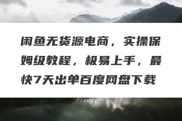 闲鱼无货源电商，实操保姆级教程，极易上手，最快7天出单百度网盘下载