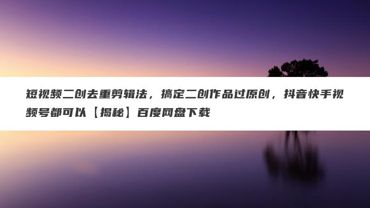 短视频二创去重剪辑法,搞定二创作品过原创,抖音快手视频号都可以【揭秘】百度网盘下载 短视频二创去重剪辑法,搞定二创作品过原创,抖音快手视频号都可以【揭秘】百度网盘下载