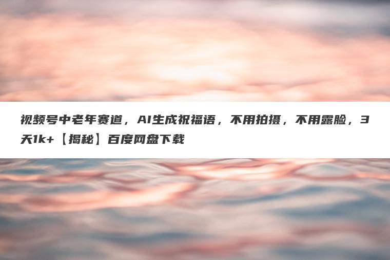 视频号中老年赛道,AI生成祝福语,不用拍摄,不用露脸,3天1k+【揭秘】百度网盘下载 视频号中老年赛道,AI生成祝福语,不用拍摄,不用露脸,3天1k+【揭秘】百度网盘下载
