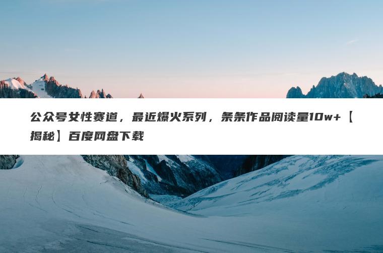 公众号女性赛道,最近爆火系列,条条作品阅读量10w+【揭秘】百度网盘下载 公众号女性赛道,最近爆火系列,条条作品阅读量10w+【揭秘】百度网盘下载