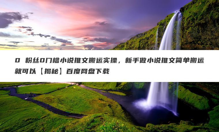 0 粉丝0门槛小说推文搬运实操,新手做小说推文简单搬运就可以【揭秘】百度网盘下载 0 粉丝0门槛小说推文搬运实操,新手做小说推文简单搬运就可以【揭秘】百度网盘下载