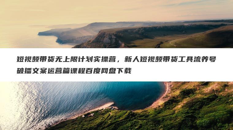 短视频带货无上限计划实操营,新人短视频带货工具流养号破播文案运营篇课程百度网盘下载 短视频带货无上限计划实操营,新人短视频带货工具流养号破播文案运营篇课程百度网盘下载