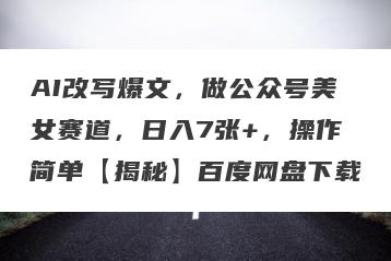 AI改写爆文，做公众号美女赛道，日入7张+，操作简单【揭秘】百度网盘下载