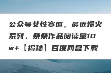 公众号女性赛道，最近爆火系列，条条作品阅读量10w+【揭秘】百度网盘下载