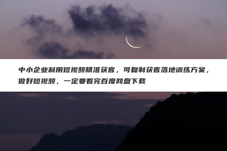中小企业利用短视频精准获客,可复制获客落地训练方案,做好短视频,一定要看完百度网盘下载 中小企业利用短视频精准获客,可复制获客落地训练方案,做好短视频,一定要看完百度网盘下载