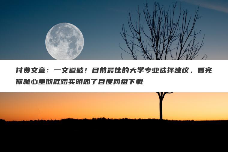 付费文章：一文道破！目前最佳的大学专业选择建议，看完你就心里彻底踏实明朗了百度网盘下载