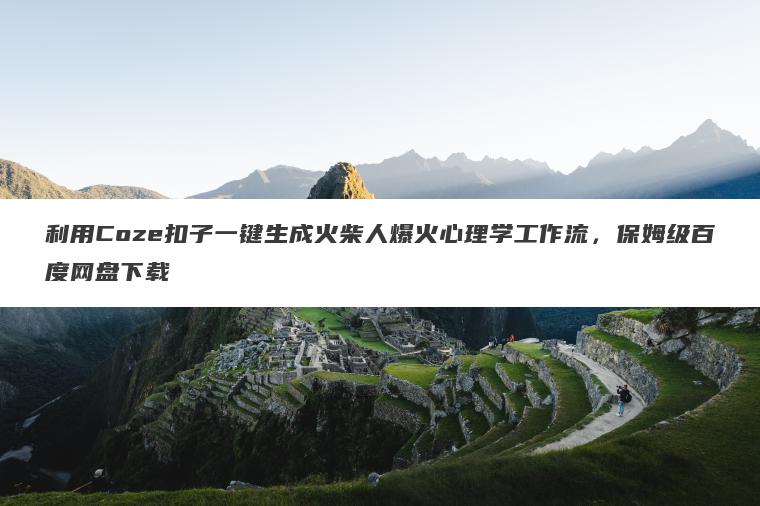 利用Coze扣子一键生成火柴人爆火心理学工作流，保姆级百度网盘下载
