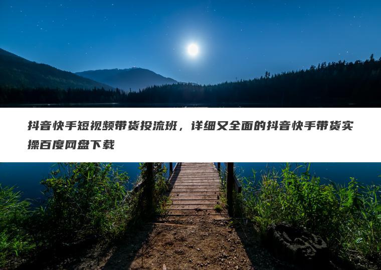 抖音快手短视频带货投流班，详细又全面的抖音快手带货实操百度网盘下载