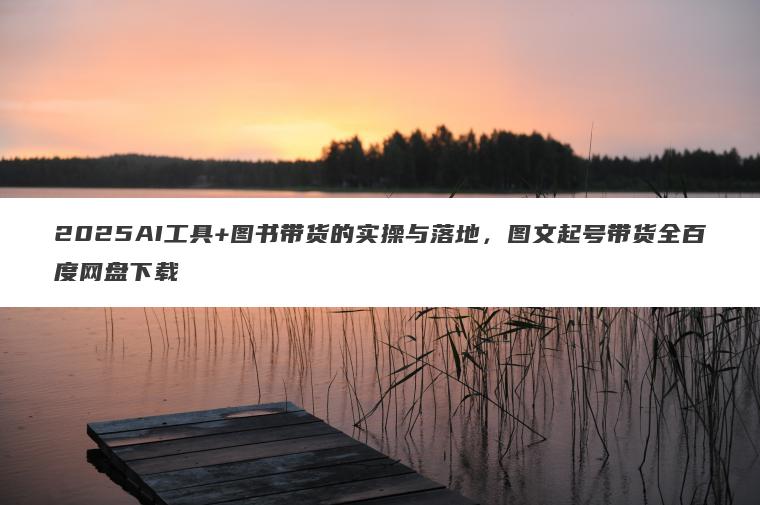 2025AI工具+图书带货的实操与落地,图文起号带货全百度网盘下载 2025AI工具+图书带货的实操与落地,图文起号带货全百度网盘下载