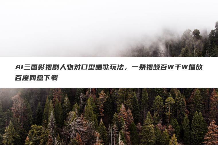 AI三国影视剧人物对口型唱歌玩法，一条视频百W千W播放百度网盘下载