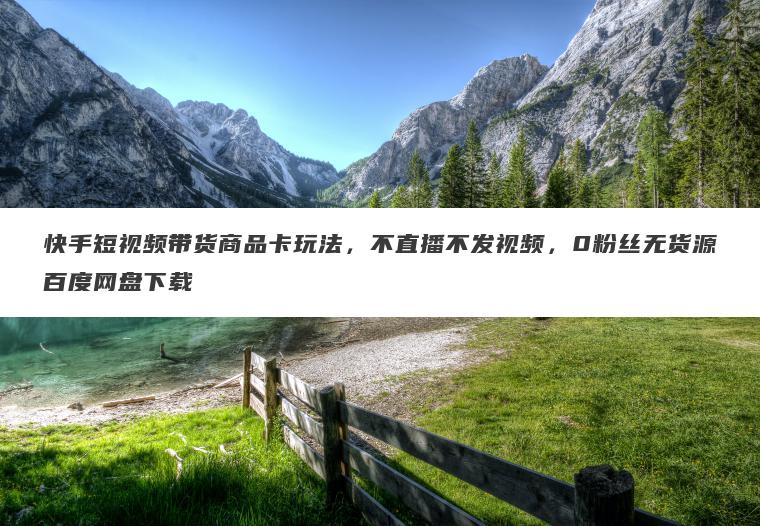 快手短视频带货商品卡玩法，不直播不发视频，0粉丝无货源百度网盘下载