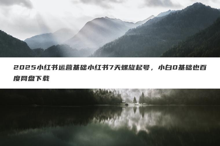 2025小红书运营基础小红书7天螺旋起号，小白0基础也百度网盘下载