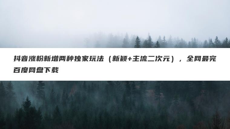 抖音涨粉新增两种独家玩法（新颖+主流二次元），全网最完百度网盘下载