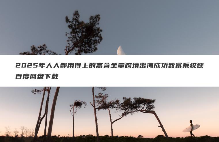 2025年人人都用得上的高含金量跨境出海成功致富系统课百度网盘下载