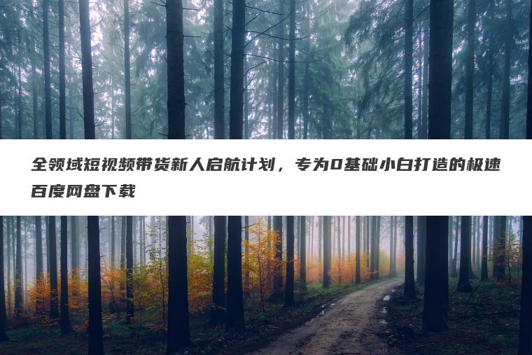 全领域短视频带货新人启航计划，专为0基础小白打造的极速百度网盘下载