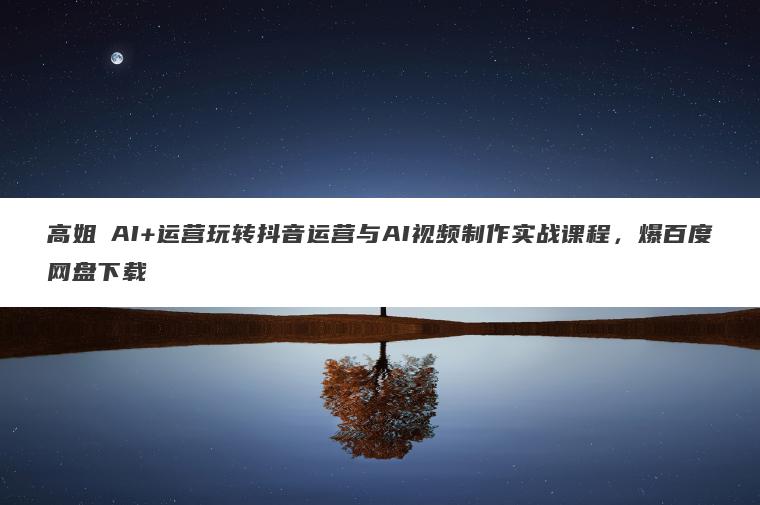 高姐・AI+运营玩转抖音运营与AI视频制作实战课程,爆百度网盘下载 高姐・AI+运营玩转抖音运营与AI视频制作实战课程,爆百度网盘下载