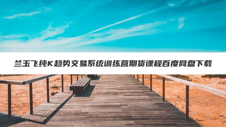 兰玉飞纯K趋势交易系统训练营期货课程百度网盘下载