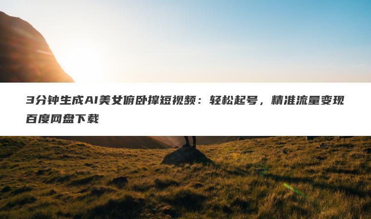 3分钟生成AI美女俯卧撑短视频：轻松起号，精准流量变现百度网盘下载
