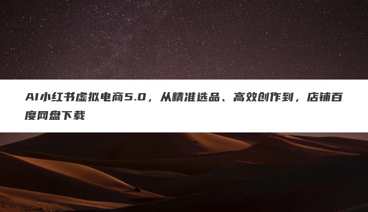 AI小红书虚拟电商5.0，从精准选品、高效创作到，店铺百度网盘下载