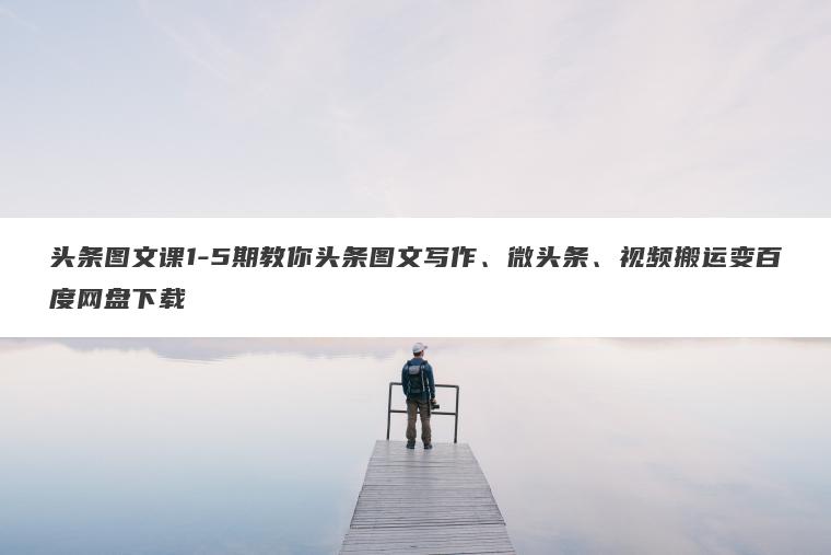 头条图文课1-5期教你头条图文写作、微头条、视频搬运变百度网盘下载