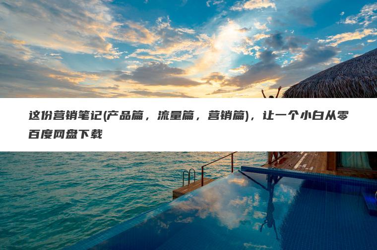 这份营销笔记(产品篇，流量篇，营销篇)，让一个小白从零百度网盘下载