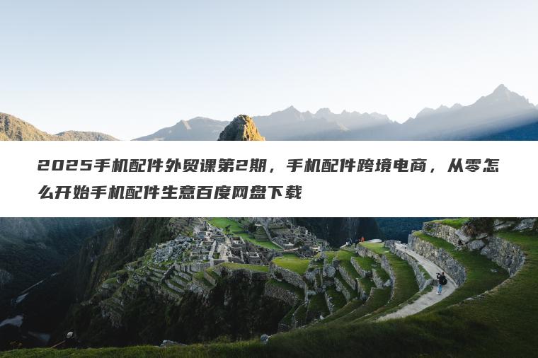 2025手机配件外贸课第2期,手机配件跨境电商,从零怎么开始手机配件生意百度网盘下载 2025手机配件外贸课第2期,手机配件跨境电商,从零怎么开始手机配件生意百度网盘下载