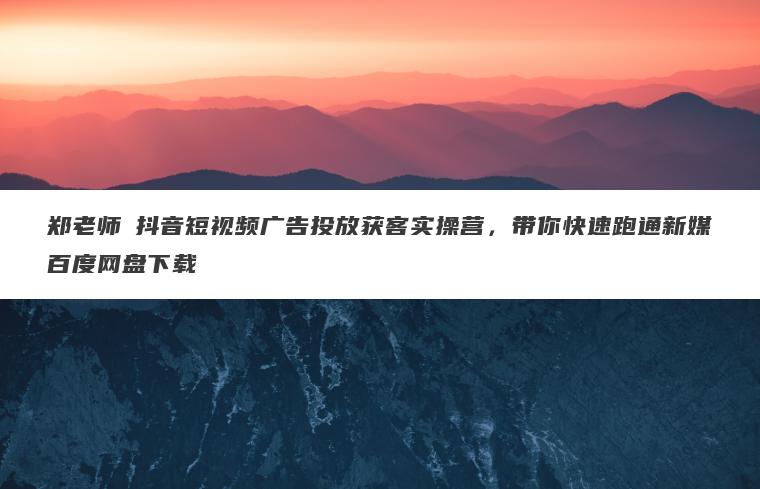 郑老师・抖音短视频广告投放获客实操营，带你快速跑通新媒百度网盘下载