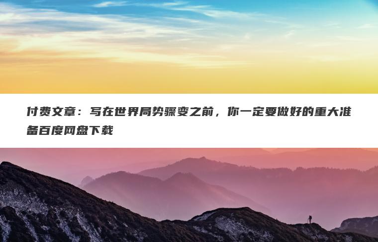 付费文章：写在世界局势骤变之前，你一定要做好的重大准备百度网盘下载