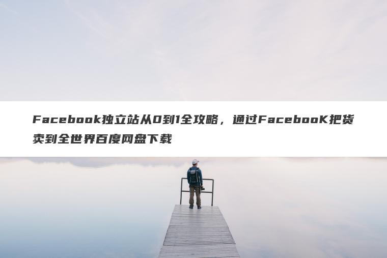 Facebook独立站从0到1全攻略,通过FacebooK把货卖到全世界百度网盘下载 Facebook独立站从0到1全攻略,通过FacebooK把货卖到全世界百度网盘下载
