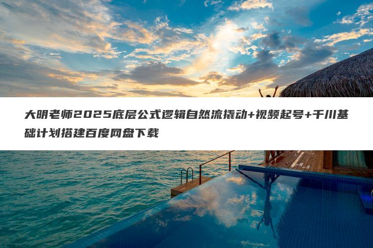 大明老师2025底层公式逻辑自然流撬动+视频起号+千川基础计划搭建百度网盘下载