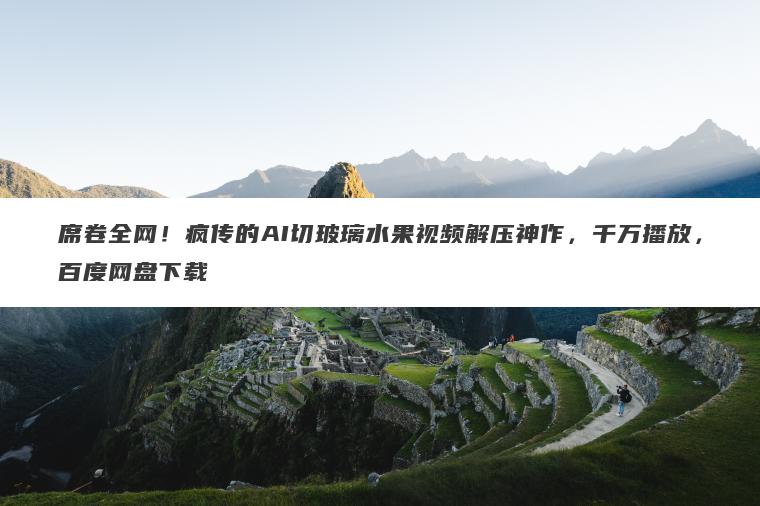 席卷全网!疯传的AI切玻璃水果视频解压神作,千万播放,百度网盘下载 席卷全网!疯传的AI切玻璃水果视频解压神作,千万播放,百度网盘下载