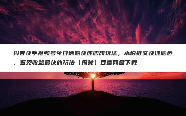 抖音快手视频号今日话题快速搬砖玩法，小说推文快速搬运，看见收益最快的玩法【揭秘】百度网盘下载