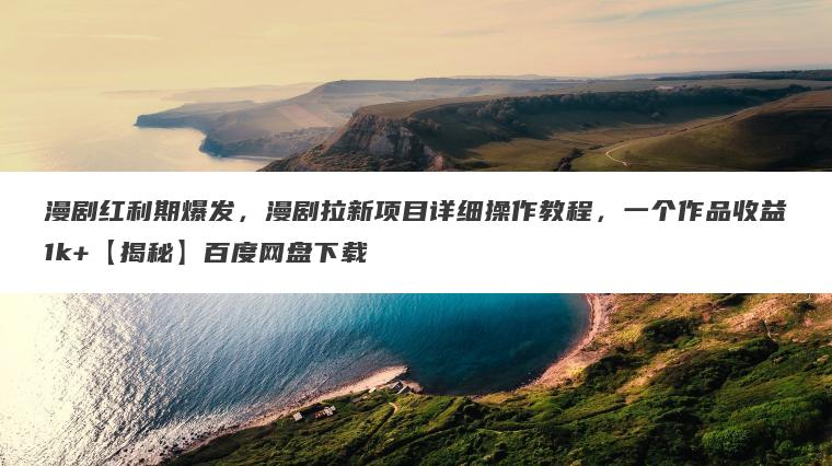 漫剧红利期爆发，漫剧拉新项目详细操作教程，一个作品收益1k+【揭秘】百度网盘下载