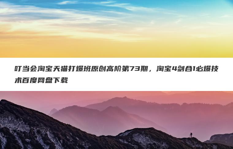 叮当会淘宝天猫打爆班原创高阶第73期，淘宝4剑合1必爆技术百度网盘下载