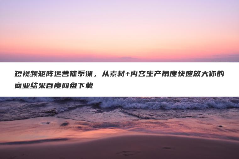 短视频矩阵运营体系课，从素材+内容生产角度快速放大你的商业结果百度网盘下载