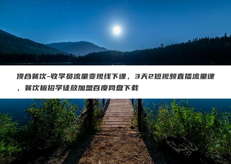 顶合餐饮-收学员流量变现线下课，3天2短视频直播流量课，餐饮板招学徒放加盟百度网盘下载