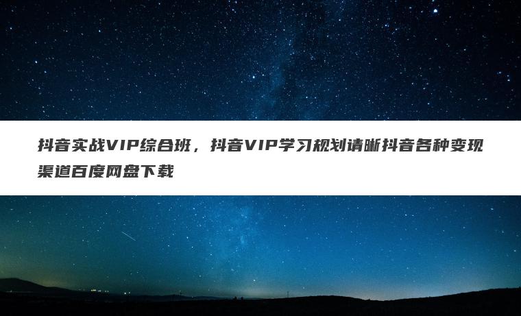 抖音实战VIP综合班,抖音VIP学习规划请晰抖音各种变现渠道百度网盘下载 抖音实战VIP综合班,抖音VIP学习规划请晰抖音各种变现渠道百度网盘下载