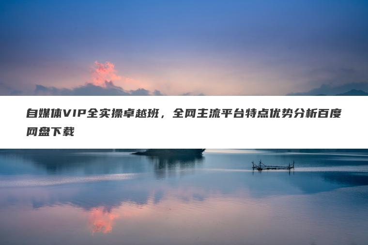 自媒体VIP全实操卓越班,全网主流平台特点优势分析百度网盘下载 自媒体VIP全实操卓越班,全网主流平台特点优势分析百度网盘下载