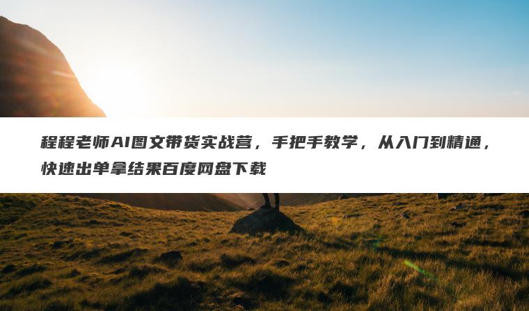 程程老师AI图文带货实战营，手把手教学，从入门到精通，快速出单拿结果百度网盘下载