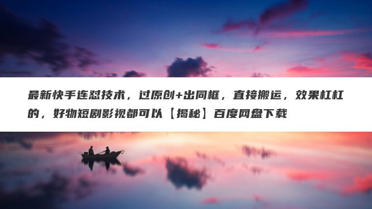 最新快手连怼技术，过原创+出同框，直接搬运，效果杠杠的，好物短剧影视都可以【揭秘】百度网盘下载