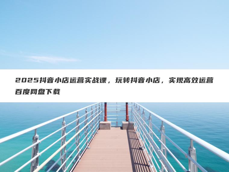 2025抖音小店运营实战课，玩转抖音小店，实现高效运营百度网盘下载