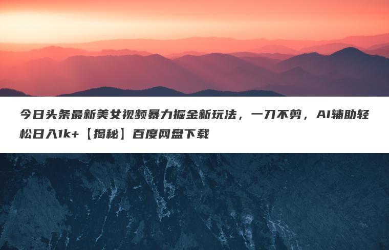 今日头条最新美女视频暴力掘金新玩法，一刀不剪，AI辅助轻松日入1k+【揭秘】百度网盘下载