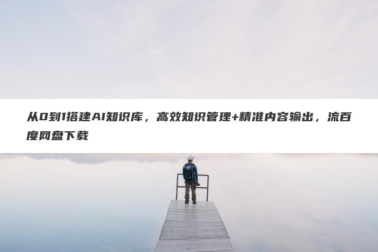 从0到1搭建AI知识库，高效知识管理+精准内容输出，流百度网盘下载