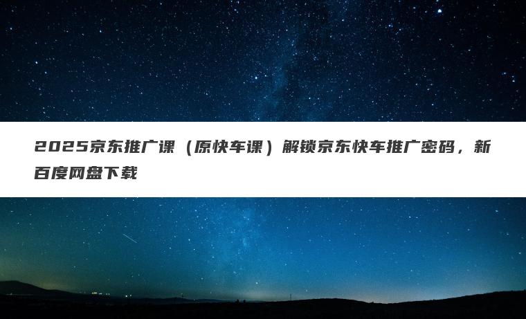 2025京东推广课（原快车课）解锁京东快车推广密码，新百度网盘下载