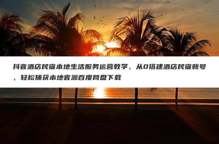 抖音酒店民宿本地生活服务运营教学，从0搭建酒店民宿账号，轻松捕获本地客源百度网盘下载