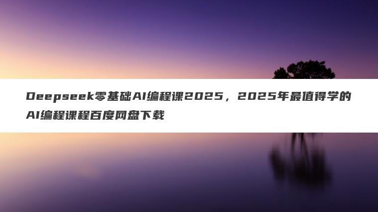Deepseek零基础AI编程课2025，2025年最值得学的AI编程课程百度网盘下载
