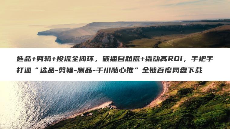 选品+剪辑+投流全闭环，破播自然流+撬动高ROI，手把手打通“选品-剪辑-测品-千川随心推”全链百度网盘下载