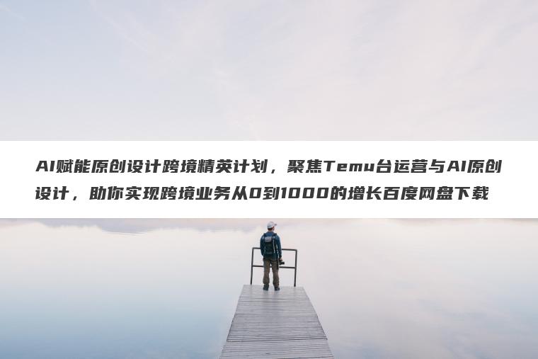 AI赋能原创设计跨境精英计划,聚焦Temu台运营与AI原创设计,助你实现跨境业务从0到1000的增长百度网盘下载 AI赋能原创设计跨境精英计划,聚焦Temu台运营与AI原创设计,助你实现跨境业务从0到1000的增长百度网盘下载