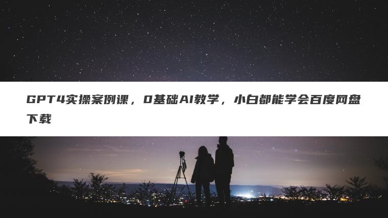 GPT4实操案例课，0基础AI教学，小白都能学会百度网盘下载