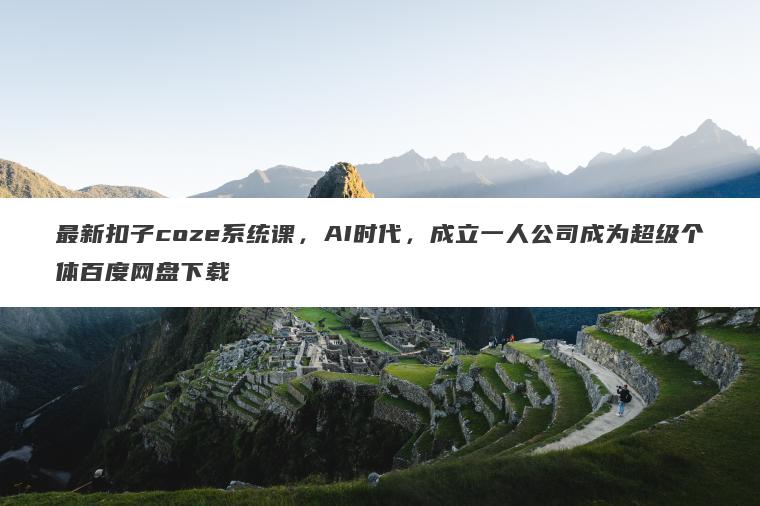 最新扣子coze系统课，AI时代，成立一人公司成为超级个体百度网盘下载